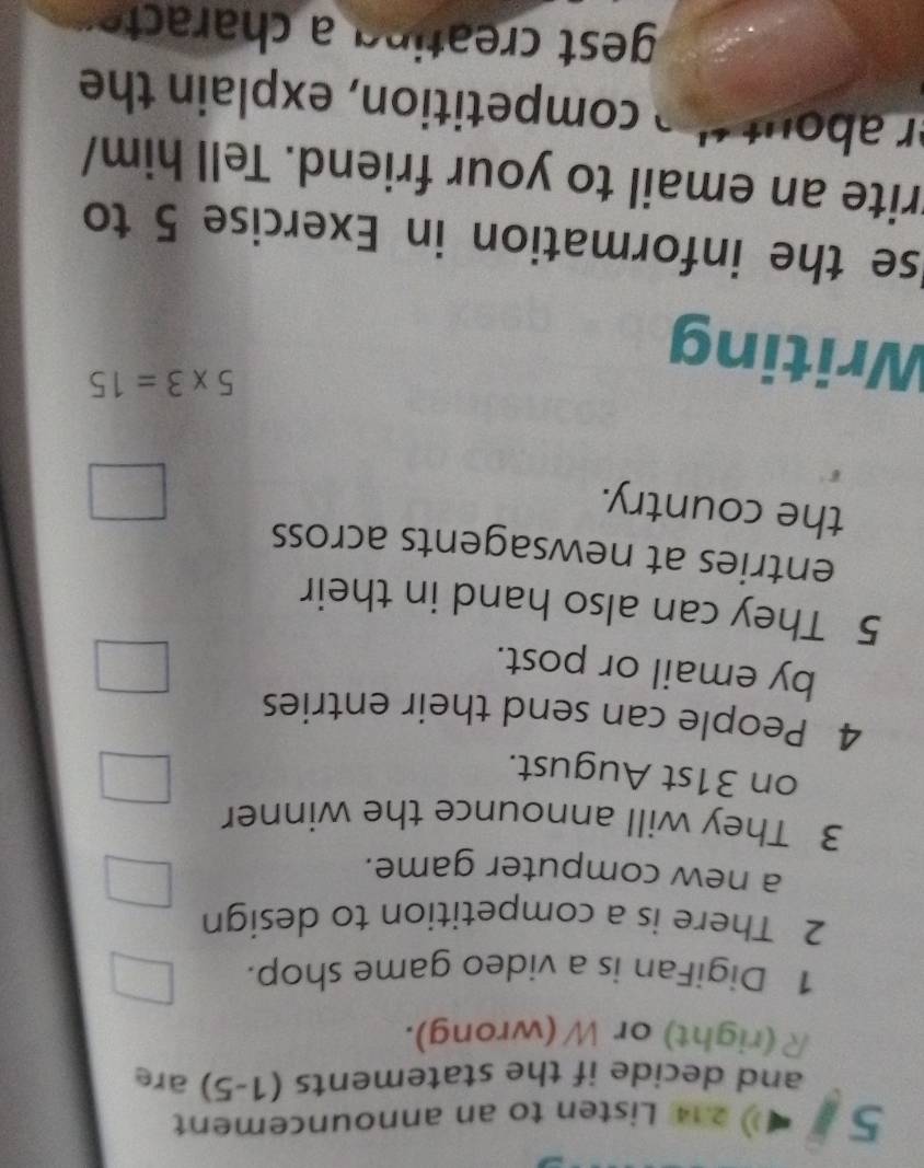 5 214 Listen to an announcement 
and decide if the statements (1-5) are 
R(right) or W (wrong). 
1 DigiFan is a video game shop. 
2 There is a competition to design 
a new computer game. 
3 They will announce the winner 
on 31st August. 
4 People can send their entries 
by email or post. 
5 They can also hand in their 
entries at newsagents across 
the country. 
Writing
5* 3=15
se the information in Exercise 5 to 
trite an email to your friend. Tell him/ 
r abot competition, explain the 
gest creating cte