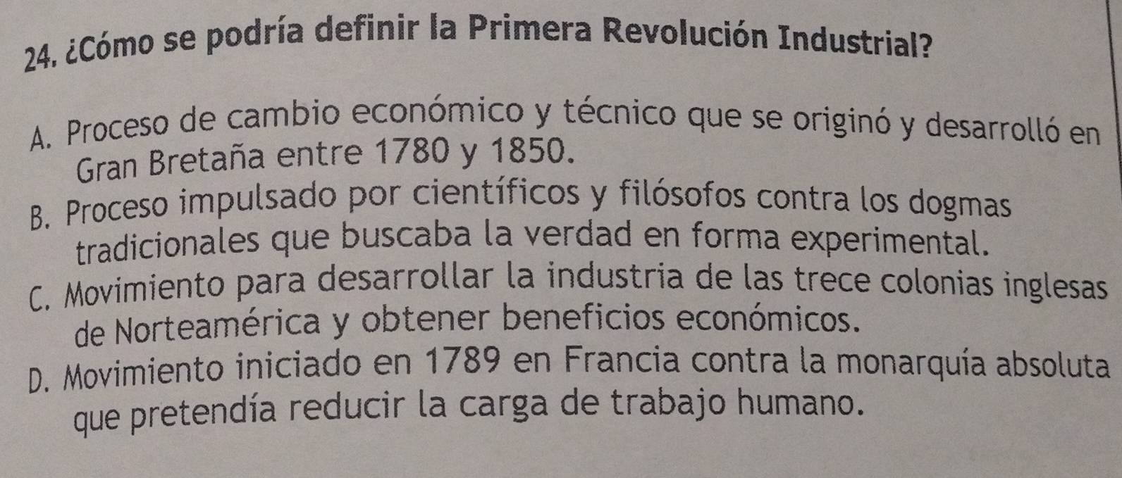 ¿Cómo se podría definir la Primera Revolución Industrial?
A. Proceso de cambio económico y técnico que se originó y desarrolló en
Gran Bretaña entre 1780 y 1850.
B. Proceso impulsado por científicos y filósofos contra los dogmas
tradicionales que buscaba la verdad en forma experimental.
C. Movimiento para desarrollar la industria de las trece colonias inglesas
de Norteamérica y obtener beneficios económicos.
D. Movimiento iniciado en 1789 en Francia contra la monarquía absoluta
que pretendía reducir la carga de trabajo humano.