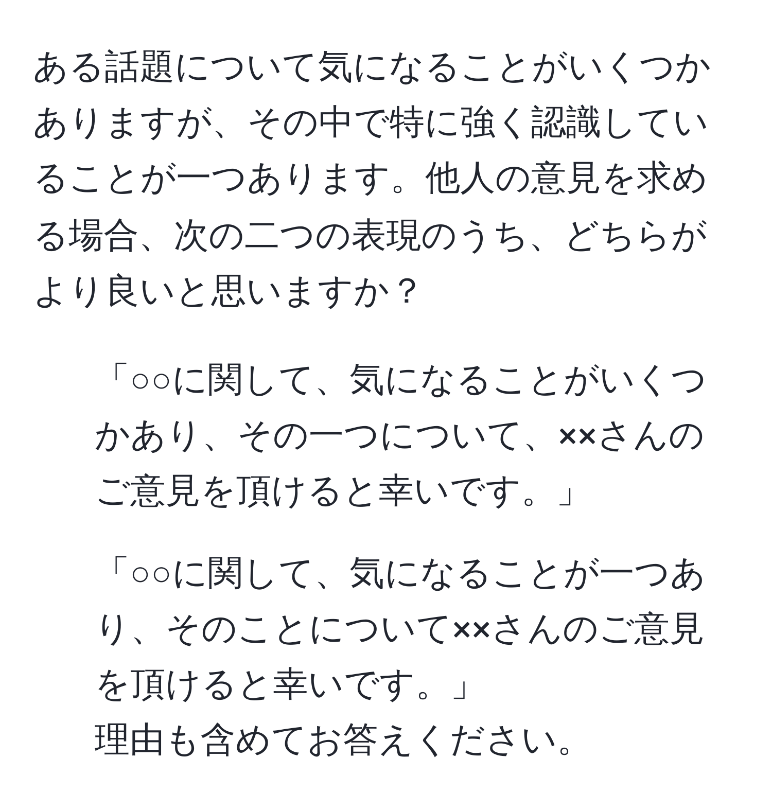 ある話題について気になることがいくつかありますが、その中で特に強く認識していることが一つあります。他人の意見を求める場合、次の二つの表現のうち、どちらがより良いと思いますか？  
1. 「○○に関して、気になることがいくつかあり、その一つについて、××さんのご意見を頂けると幸いです。」  
2. 「○○に関して、気になることが一つあり、そのことについて××さんのご意見を頂けると幸いです。」  
理由も含めてお答えください。