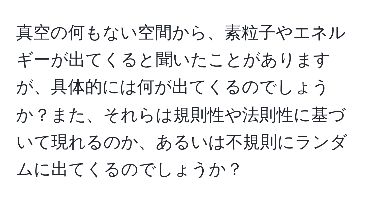 真空の何もない空間から、素粒子やエネルギーが出てくると聞いたことがありますが、具体的には何が出てくるのでしょうか？また、それらは規則性や法則性に基づいて現れるのか、あるいは不規則にランダムに出てくるのでしょうか？