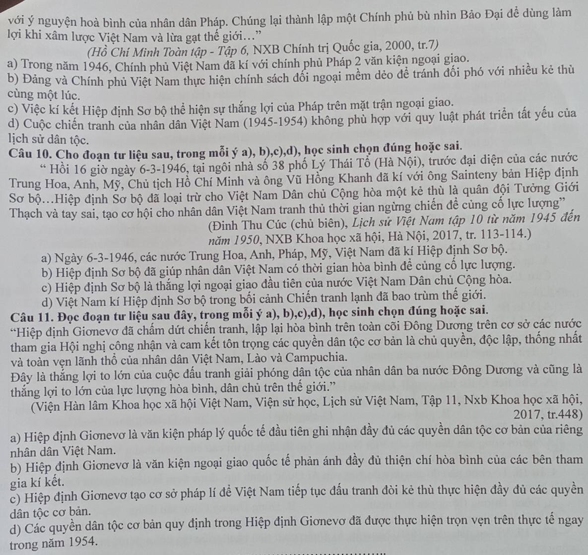 với ý nguyện hoà bình của nhân dân Pháp. Chúng lại thành lập một Chính phủ bù nhìn Bảo Đại để dùng làm
lợi khi xâm lược Việt Nam và lừa gạt thế giới.”
(Hồ Chí Minh Toàn tập - Tập 6, NXB Chính trị Quốc gia, 2000, tr.7)
a) Trong năm 1946, Chính phủ Việt Nam đã kí với chính phủ Pháp 2 văn kiện ngoại giao.
b) Đảng và Chính phủ Việt Nam thực hiện chính sách đối ngoại mềm dẻo để tránh đối phó với nhiều kẻ thù
cùng một lúc.
c) Việc kí kết Hiệp định Sơ bộ thể hiện sự thắng lợi của Pháp trên mặt trận ngoại giao.
d) Cuộc chiến tranh của nhân dân Việt Nam (1945-1954) không phù hợp với quy luật phát triển tất yếu của
lịch sử dân tộc.
Câu 10. Cho đoạn tư liệu sau, trong mỗi ý a), b),c),d), học sinh chọn đúng hoặc sai.
“ Hồi 16 giờ ngày 6-3-1946, tại ngôi nhà số 38 phố Lý Thái Tổ (Hà Nội), trước đại diện của các nước
Trung Hoa, Anh, Mỹ, Chủ tịch Hồ Chí Minh và ông Vũ Hồng Khanh đã kí với ông Sainteny bản Hiệp định
Sơ bộ...Hiệp định Sơ bộ đã loại trừ cho Việt Nam Dân chủ Cộng hòa một kẻ thù là quân đội Tưởng Giới
Thạch và tay sai, tạo cơ hội cho nhân dân Việt Nam tranh thủ thời gian ngừng chiến để củng cố lực lượng'
(Đinh Thu Cúc (chủ biên), Lịch sử Việt Nam tập 10 từ năm 1945 đến
năm 1950, NXB Khoa học xã hội, Hà Nội, 2017, tr. 113-114.)
a) Ngày 6-3-1946, các nước Trung Hoa, Anh, Pháp, Mỹ, Việt Nam đã kí Hiệp định Sơ bộ.
b) Hiệp định Sơ bộ đã giúp nhân dân Việt Nam có thời gian hòa bình để củng cổ lực lượng.
c) Hiệp định Sơ bộ là thắng lợi ngoại giao đầu tiên của nước Việt Nam Dân chủ Cộng hòa.
d) Việt Nam kí Hiệp định Sơ bộ trong bối cảnh Chiến tranh lạnh đã bao trùm thế giới.
Câu 11. Đọc đoạn tư liệu sau đây, trong mỗi ý a), b),c),d), học sinh chọn đúng hoặc sai.
*Hiệp định Giơnevơ đã chẩm dứt chiến tranh, lập lại hòa bình trên toàn cõi Đông Dương trên cơ sở các nước
tham gia Hội nghị công nhận và cam kết tôn trọng các quyền dân tộc cơ bản là chủ quyền, độc lập, thống nhất
và toàn vẹn lãnh thổ của nhân dân Việt Nam, Lào và Campuchia.
Đây là thắng lợi to lớn của cuộc đầu tranh giải phóng dân tộc của nhân dân ba nước Đông Dương và cũng là
thắng lợi to lớn của lực lượng hòa bình, dân chủ trên thế giới."
(Viện Hàn lâm Khoa học xã hội Việt Nam, Viện sử học, Lịch sử Việt Nam, Tập 11, Nxb Khoa học xã hội,
2017, tr.448)
a) Hiệp định Giơnevơ là văn kiện pháp lý quốc tế đầu tiên ghi nhận đầy đủ các quyền dân tộc cơ bản của riêng
nhân dân Việt Nam.
b) Hiệp định Giơnevơ là văn kiện ngoại giao quốc tế phản ánh đầy đủ thiện chí hòa bình của các bên tham
gia kí kết.
c) Hiệp định Giơnevơ tạo cơ sở pháp lí để Việt Nam tiếp tục đấu tranh đòi kẻ thù thực hiện đầy đủ các quyền
dân tộc cơ bản.
d) Các quyền dân tộc cơ bản quy định trong Hiệp định Giơnevơ đã được thực hiện trọn vẹn trên thực tế ngay
trong năm 1954.