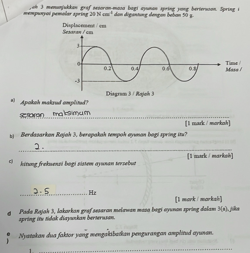 ah 3 menunjukkan graf sesaran-masa bagi ayunan spring yang berterusan. Spring i 
mempunyaí pemalar spring 20Ncm^(-1) dan digantung dengan beban 50g. 
ə) Apakah maksud amplitud? 
_ssaran maksimum 
[1 mark / markah] 
b) Berdasarkan Rajah 3, berapakah tempoh ayunan bagi spring itu? 
_ 
[1 mark / markah] 
c) hitung frekuensi bagi sistem ayunan tersebut 
_ 
_Hz 
[1 mark / markah] 
Pada Rajah 3, lakarkan graf sesaran melawan masa bagi ayunan spring dalam 3(a) , jíka 
spring itu tidak diayunkan berterusan. 
Nyatakan dua faktor yang mengakibatkan pengurangan amplitud ayunan. 
1 
_