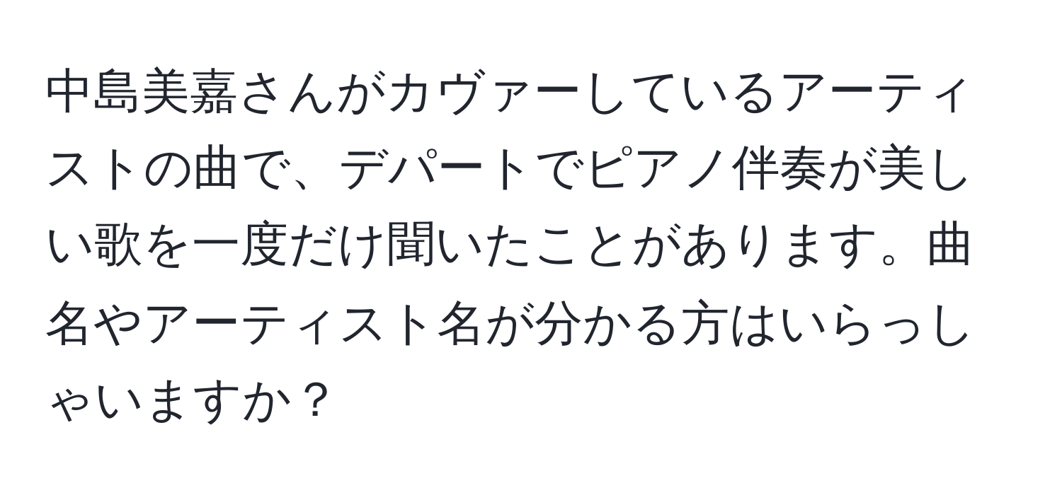 中島美嘉さんがカヴァーしているアーティストの曲で、デパートでピアノ伴奏が美しい歌を一度だけ聞いたことがあります。曲名やアーティスト名が分かる方はいらっしゃいますか？