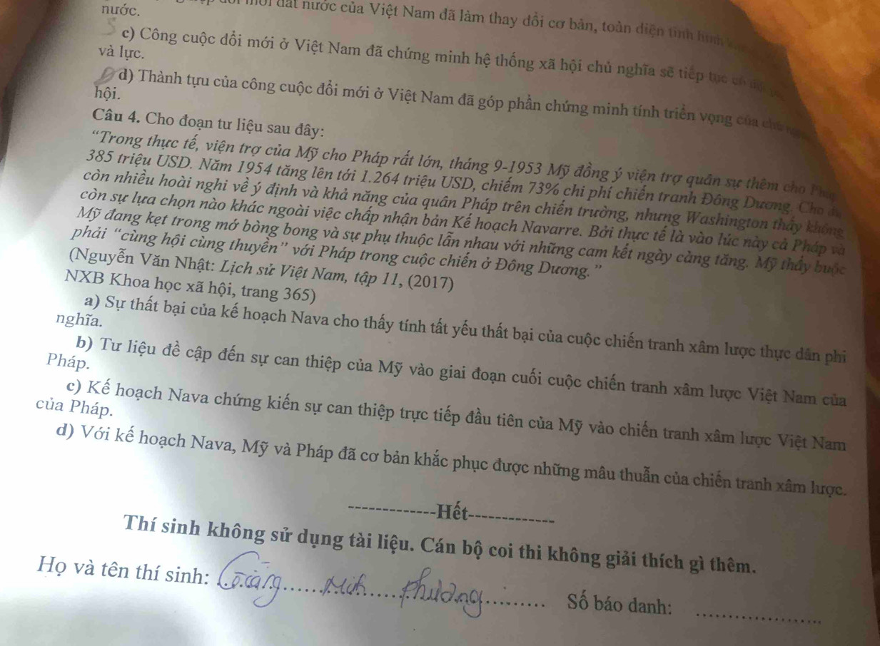 nước.
* '  oi đ at nước của Việt Nam đã làm thay đổi cơ bản, toàn diện tinh huh k
và lực.
c) Công cuộc đổi mới ở Việt Nam đã chứng minh hệ thống xã hội chủ nghĩa sẽ tiếp tục có độ h
hội.
d) Thành tựu của công cuộc đổi mới ở Việt Nam đã góp phần chứng minh tính triển vọng của chủ ny
Câu 4. Cho đoạn tư liệu sau đây:
'Trong thực tế, viện trợ của Mỹ cho Pháp rất lớn, tháng 9-1953 Mỹ đồng ý viện trợ quân sự thêm cho Phụ
385 triệu USD. Năm 1954 tăng lên tới 1.264 triệu USD, chiếm 73% chi phí chiến tranh Đông Dương. Cho đi
còn nhiều hoài nghi về ý định và khả năng của quân Pháp trên chiến trường, nhưng Washington thấy không
còn sự lựa chọn nào khác ngoài việc chấp nhận bản Kế hoạch Navarre. Bởi thực tế là vào lúc này cả Pháp và
Mỹ đang kẹt trong mớ bòng bong và sự phụ thuộc lẫn nhau với những cam kết ngày càng tăng. Mỹ thấy buộc
phải “cùng hội cùng thuyền” với Pháp trong cuộc chiến ở Đông Dương.”
(Nguyễn Văn Nhật: Lịch sử Việt Nam, tập 11, (2017)
NXB Khoa học xã hội, trang 365)
nghĩa.
a) Sự thất bại của kế hoạch Nava cho thấy tính tất yếu thất bại của cuộc chiến tranh xâm lược thực dân phi
Pháp.
b) Tư liệu đề cập đến sự can thiệp của Mỹ vào giai đoạn cuối cuộc chiến tranh xâm lược Việt Nam của
của Pháp.
c) Kế hoạch Nava chứng kiến sự can thiệp trực tiếp đầu tiên của Mỹ vào chiến tranh xâm lược Việt Nam
d) Với kế hoạch Nava, Mỹ và Pháp đã cơ bản khắc phục được những mâu thuẫn của chiến tranh xâm lược.
_-Hết_
Thí sinh không sử dụng tài liệu. Cán bộ coi thi không giải thích gì thêm.
_
Họ và tên thí sinh: _Số báo danh: