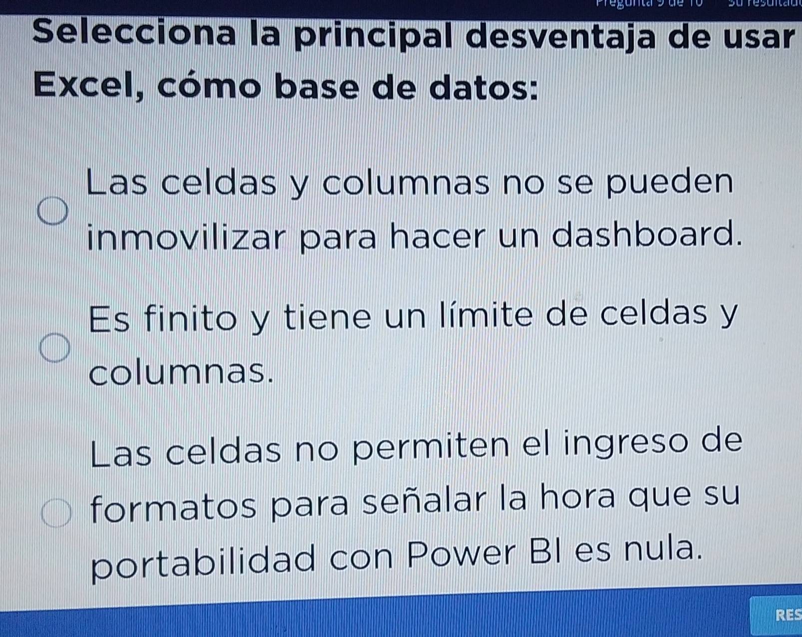 Selecciona la principal desventaja de usar
Excel, cómo base de datos:
Las celdas y columnas no se pueden
inmovilizar para hacer un dashboard.
Es finito y tiene un límite de celdas y
columnas.
Las celdas no permiten el ingreso de
formatos para señalar la hora que su
portabilidad con Power BI es nula.
RES