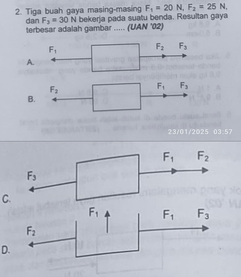 Tiga buah gaya masing-masing F_1=20N,F_2=25N,
dan F_3=30N bekerja pada suatu benda. Resultan gaya
terbesar adalah gambar ..... (UAN ’02)
A
B
23/01/2025 03:57
C.
F_1
F_1 F_3
F_2
D.