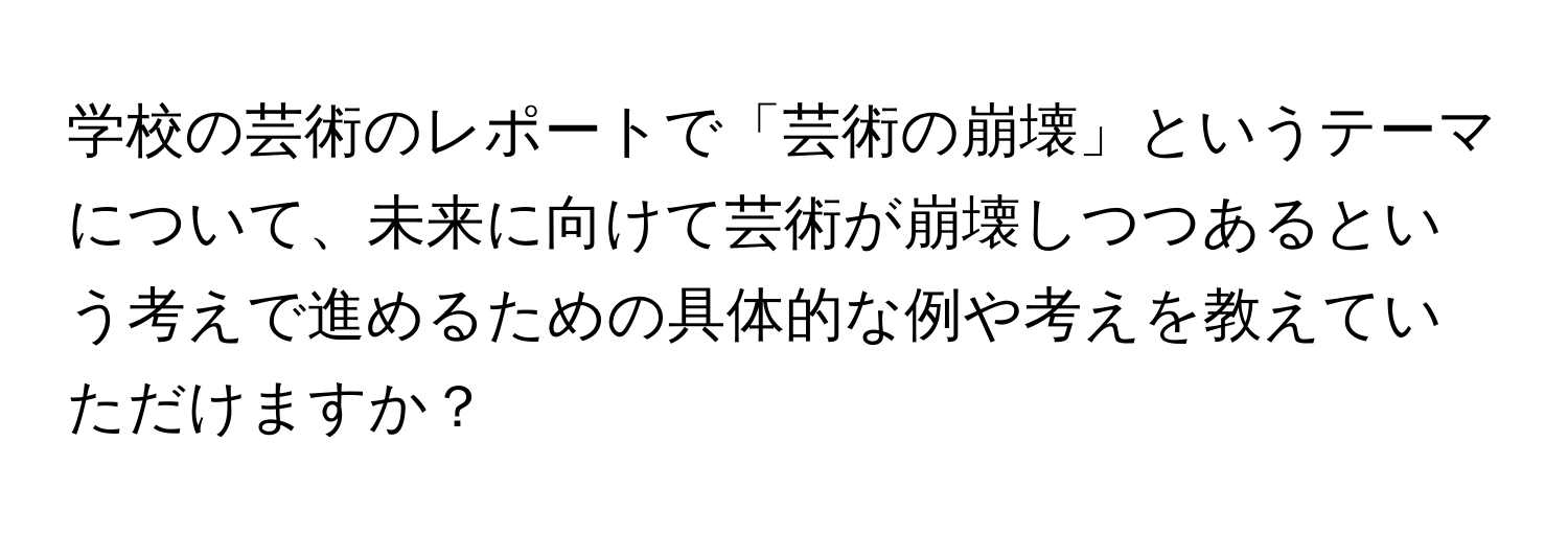 学校の芸術のレポートで「芸術の崩壊」というテーマについて、未来に向けて芸術が崩壊しつつあるという考えで進めるための具体的な例や考えを教えていただけますか？