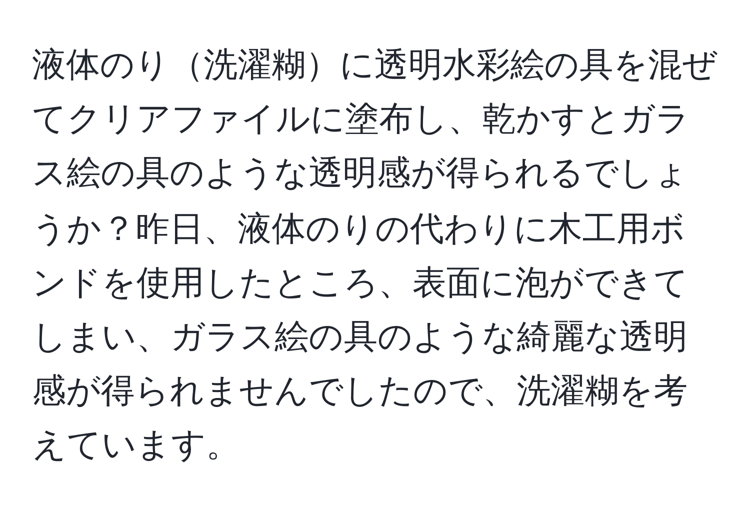 液体のり洗濯糊に透明水彩絵の具を混ぜてクリアファイルに塗布し、乾かすとガラス絵の具のような透明感が得られるでしょうか？昨日、液体のりの代わりに木工用ボンドを使用したところ、表面に泡ができてしまい、ガラス絵の具のような綺麗な透明感が得られませんでしたので、洗濯糊を考えています。