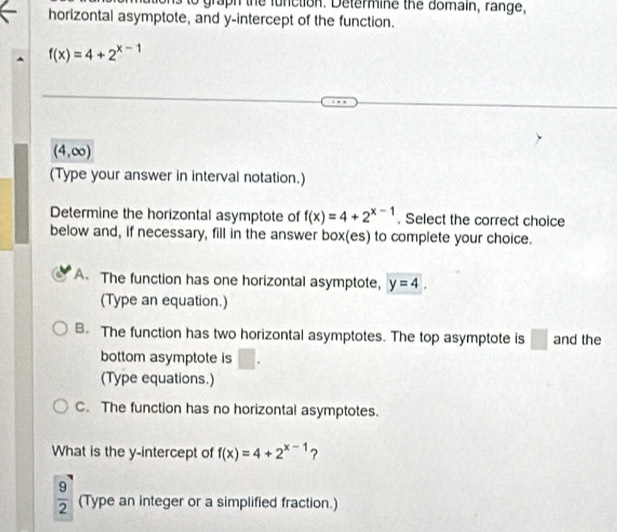 graph the function. Determine the domain, range,
horizontal asymptote, and y-intercept of the function.
f(x)=4+2^(x-1)
(4,∈fty )
(Type your answer in interval notation.)
Determine the horizontal asymptote of f(x)=4+2^(x-1). Select the correct choice
below and, if necessary, fill in the answer box(es) to complete your choice.
A The function has one horizontal asymptote, y=4, 
(Type an equation.)
B. The function has two horizontal asymptotes. The top asymptote is □ and the
bottom asymptote is □ . 
(Type equations.)
C. The function has no horizontal asymptotes.
What is the y-intercept of f(x)=4+2^(x-1) ?
 9/2  (Type an integer or a simplified fraction.)