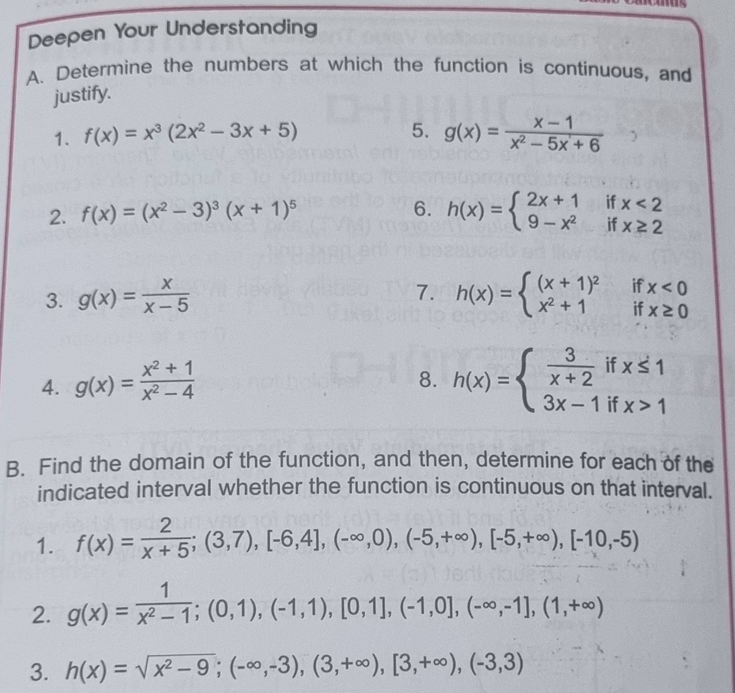 Deepen Your Understanding 
A. Determine the numbers at which the function is continuous, and 
justify. 
1. f(x)=x^3(2x^2-3x+5)
5. g(x)= (x-1)/x^2-5x+6 
2. f(x)=(x^2-3)^3(x+1)^5
6. h(x)=beginarrayl 2x+1ifx<2 9-x^2ifx≥ 2endarray.
7. 
3. g(x)= x/x-5  h(x)=beginarrayl (x+1)^2 x^2+1endarray. if x<0</tex> 
if x≥ 0
4. g(x)= (x^2+1)/x^2-4 
8. h(x)=beginarrayl  3/x+2 ifx≤ 1 3x-1ifx>1endarray.
B. Find the domain of the function, and then, determine for each of the 
indicated interval whether the function is continuous on that interval. 
1. f(x)= 2/x+5 ;(3,7),[-6,4],(-∈fty ,0),(-5,+∈fty ),[-5,+∈fty ),[-10,-5)
2. g(x)= 1/x^2-1 ; (0,1),(-1,1),[0,1],(-1,0],(-∈fty ,-1],(1,+∈fty )
3. h(x)=sqrt(x^2-9);(-∈fty ,-3),(3,+∈fty ),[3,+∈fty ),(-3,3)