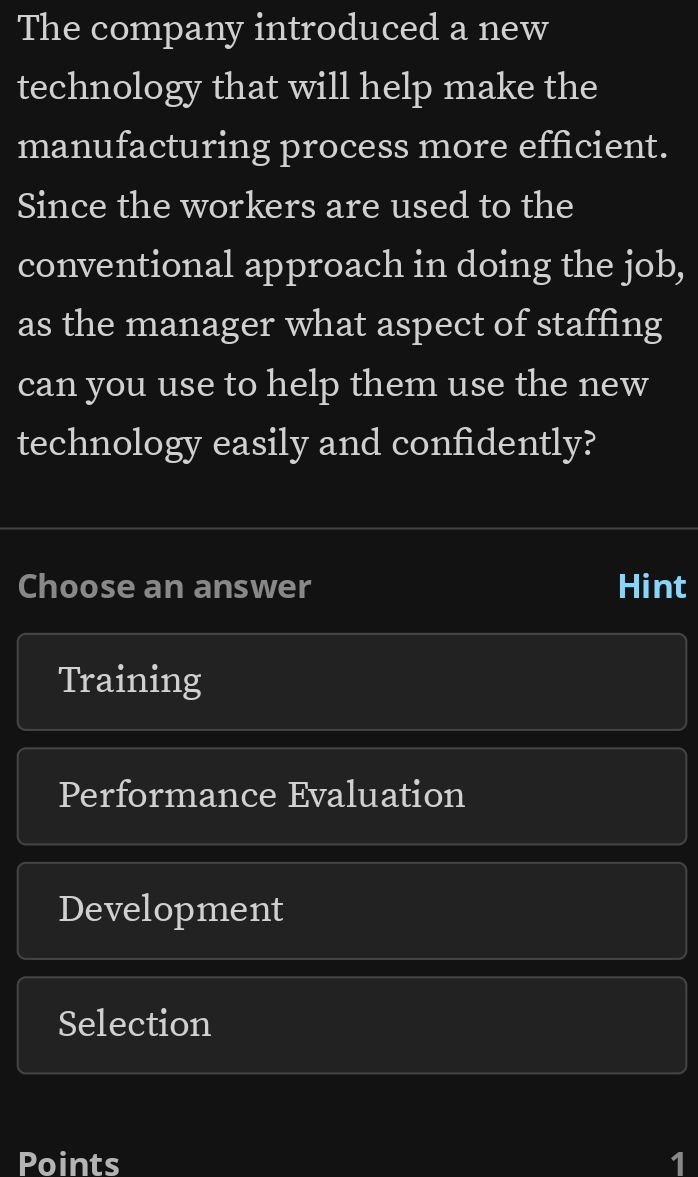 The company introduced a new 
technology that will help make the 
manufacturing process more efficient. 
Since the workers are used to the 
conventional approach in doing the job, 
as the manager what aspect of staffing 
can you use to help them use the new 
technology easily and confidently? 
Choose an answer Hint 
Training 
Performance Evaluation 
Development 
Selection 
Points 1