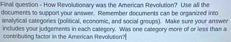 Final question - How Revolutionary was the American Revolution? Use all the 
documents to support your answer. Remember documents can be organized into 
analytical categories (political, economic, and social groups). Make sure your answer 
includes your judgements in each category. Was one category more of or less than a 
contributing factor in the American Revolution?