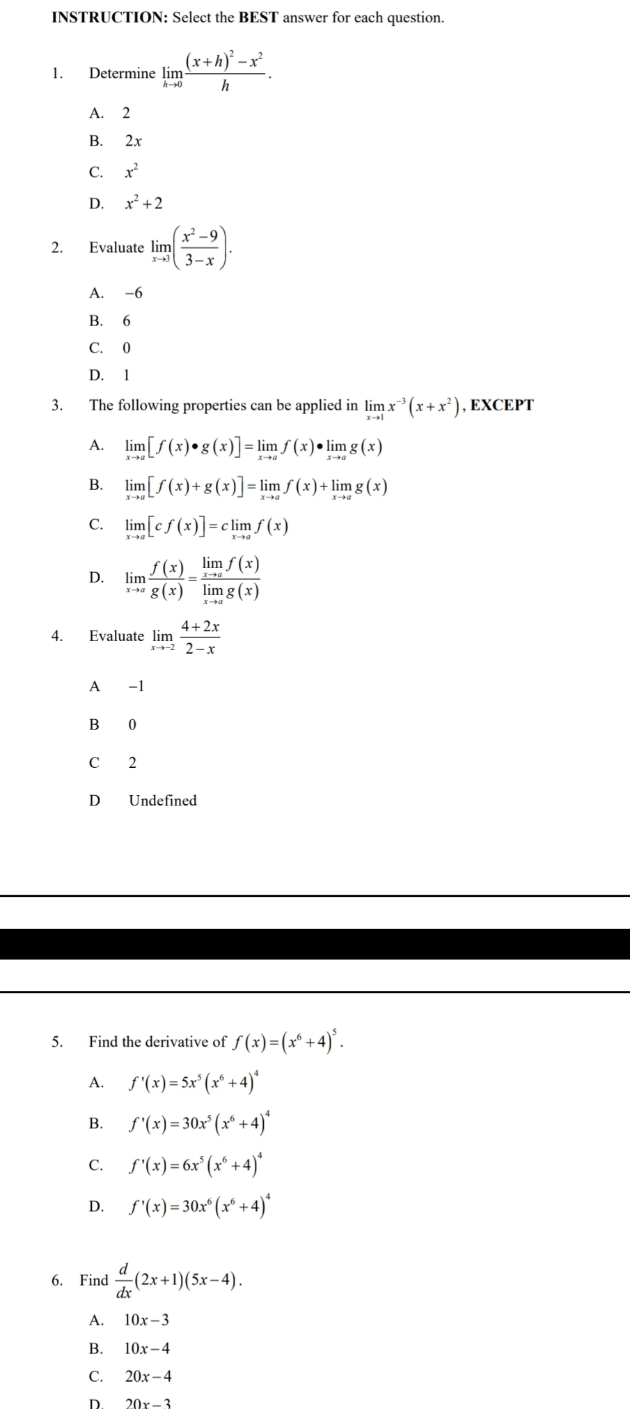 INSTRUCTION: Select the BEST answer for each question.
1. Determine limlimits _hto 0frac (x+h)^2-x^2h.
A. 2
B. 2x
C. x^2
D. x^2+2
2. Evaluate limlimits _xto 3( (x^2-9)/3-x ).
A. -6
B. 6
C. 0
D. 1
3. The following properties can be applied in limlimits _xto 1x^(-3)(x+x^2) , EXCEPT
A. limlimits _xto a[f(x)· g(x)]=limlimits _xto af(x)· limlimits _xto ag(x)
B. limlimits _xto a[f(x)+g(x)]=limlimits _xto af(x)+limlimits _xto ag(x)
C. limlimits _xto a[cf(x)]=climlimits _xto af(x)
D. limlimits _xto a f(x)/g(x) =frac limlimits _xto af(x)limlimits _xto ag(x)
4. Evaluate limlimits _xto -2 (4+2x)/2-x 
A -1
B 0
C 2
D Undefined
5. Find the derivative of f(x)=(x^6+4)^5.
A. f'(x)=5x^5(x^6+4)^4
B. f'(x)=30x^5(x^6+4)^4
C. f'(x)=6x^5(x^6+4)^4
D. f'(x)=30x^6(x^6+4)^4
6. Find  d/dx (2x+1)(5x-4).
A. 10x-3
B. 10x-4
C. 20x-4
D. 20x-3