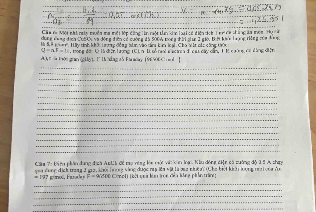 Một nhà máy muồn mạ một lớp đồng lên một tấm kim loại có diện tích 1m^2 để chống ăn mòn. Họ sử 
dụng dung dịch CuSO4 và dòng điện có cường độ 500A trong thời gian 2 giờ. Biết khối lượng riêng của đồng 
là 8, 9g/cm^3. Hãy tính khối lượng đồng bám vào tấm kim loại. Cho biết các công thức:
Q=n.F=Lt , trong đó: Q là điện lượng (C),n là số mol electron đi qua dây dẫn, I là cường độ dòng điện 
A), t là thời gian (giây), F là hằng số Faraday (96500Cmol^(-1))
_ 
_ 
_ 
_ 
_ 
_ 
_ 
_ 
_ 
_ 
_ 
_ 
_ 
_ 
_ 
Câu 7: Điện phân dung dịch AuCL để mạ vàng lên một vật kim loại. Nếu dòng điện có cường độ 0.5 A chạy 
qua dung dịch trong 3 giờ, khối lượng vàng được mạ lên vật là bao nhiêu? (Cho biết khối lượng mol của Au
=197 g/mol, Faraday F=96500C/mol) (kết quả làm tròn đến hàng phần trăm) 
_ 
_ 
_ 
_ 
_