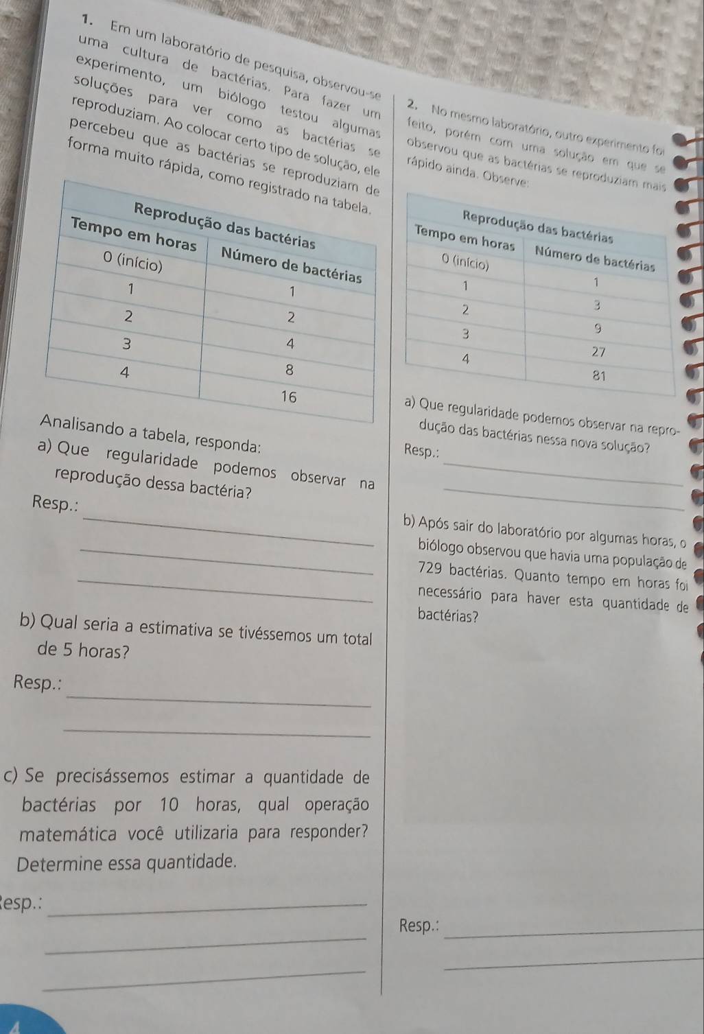 Em um laboratório de pesquisa, observou-se 
uma cultura de bactérias. Para fazer um 
experimento, um biólogo testou alguma 
soluções para ver como as bactérias se 
2. No mesmo laboratório, outro experimento foi 
reproduziam. Ao colocar certo tipo de solução, elo rápido ainda. Observe: 
feito, porém com uma solução em que se 
percebeu que as bactérias se re 
observou que as bactérias se reproduziam 
forma muito rápida, 
e regularidade podemos observar na repro- 
tabela, responda: 
dução das bactérias nessa nova solução? 
Resp.: 
a) Que regularidade podemos observar na_ 
reprodução dessa bactéria? 
_ 
Resp.: 
_ 
b) Após sair do laboratório por algumas horas, o 
_biólogo observou que havia uma população de 
_729 bactérias. Quanto tempo em horas foi 
necessário para haver esta quantidade de 
bactérias? 
b) Qual seria a estimativa se tivéssemos um total 
de 5 horas? 
_ 
Resp.: 
_ 
c) Se precisássemos estimar a quantidade de 
bactérias por 10 horas, qual operação 
matemática você utilizaria para responder? 
Determine essa quantidade. 
esp.:_ 
_ 
Resp.:_ 
_ 
_