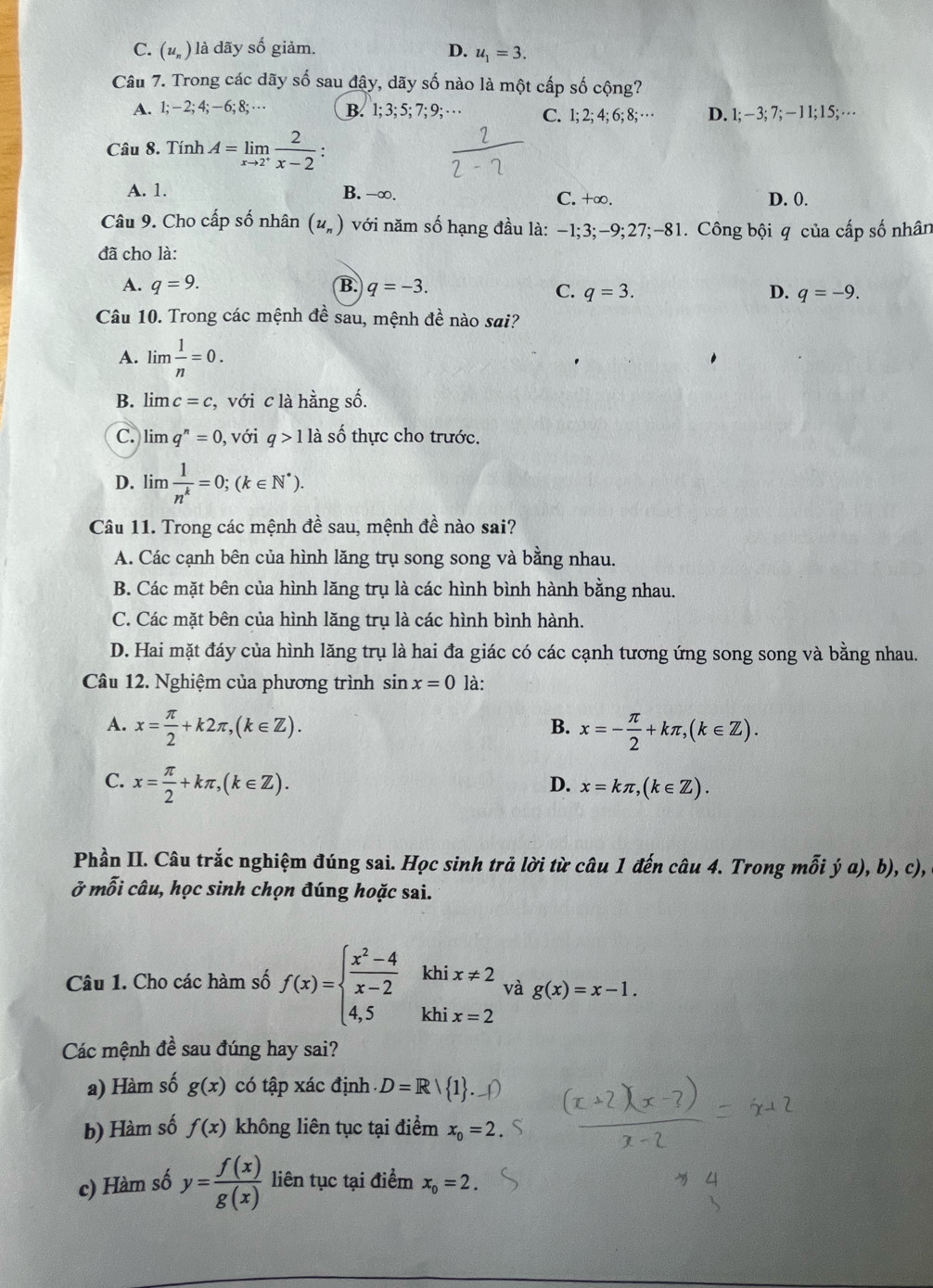 C. (u_n) là dãy số giảm. D. u_1=3.
Câu 7. Trong các dãy số sau đây, dãy số nào là một cấp số cộng?
A. 1;-2;4;-6;8;·s B. 1; 3; 5; 7; 9; · · · C. 1; 2; 4; 6; 8; … D. 1;-3;7;-11;15
Câu 8. Tính A=limlimits _xto 2^+ 2/x-2 :
A. 1. B. -∞. C. +∞. D. 0.
Câu 9. Cho cấp số nhân (u_n) với năm số hạng đầu là: -1;3;-9;27;-81. Công bội q của cấp số nhân
đã cho là:
A. q=9. B. q=-3.
C. q=3. D. q=-9.
Câu 10. Trong các mệnh đề sau, mệnh đề nào sai?
A. lim  1/n =0.
B. lim c=c , với c là hằng số.
C. lim q^n=0, , với q>1 là số thực cho trước.
D. lim  1/n^k =0;(k∈ N^*).
Câu 11. Trong các mệnh đề sau, mệnh đề nào sai?
A. Các cạnh bên của hình lăng trụ song song và bằng nhau.
B. Các mặt bên của hình lăng trụ là các hình bình hành bằng nhau.
C. Các mặt bên của hình lăng trụ là các hình bình hành.
D. Hai mặt đáy của hình lăng trụ là hai đa giác có các cạnh tương ứng song song và bằng nhau.
Câu 12. Nghiệm của phương trình sin x=0 là:
A. x= π /2 +k2π ,(k∈ Z). x=- π /2 +kπ ,(k∈ Z).
B.
C. x= π /2 +kπ ,(k∈ Z). x=kπ ,(k∈ Z).
D.
Phần II. Câu trắc nghiệm đúng sai. Học sinh trả lời từ câu 1 đến câu 4. Trong mỗi ý a), b), c),
ở mỗi câu, học sinh chọn đúng hoặc sai.
khi x!= 2 và g(x)=x-1.
Câu 1. Cho các hàm số f(x)=beginarrayl  (x^2-4)/x-2  4,5endarray. khi x=2
Các mệnh đề sau đúng hay sai?
a) Hàm số g(x) có tập xác định D=R| 1 .
b) Hàm số f(x) không liên tục tại điểm x_0=2
c) Hàm số y= f(x)/g(x)  liên tục tại điểm x_0=2.