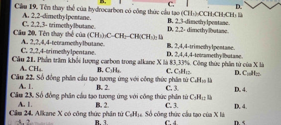 C.
D.
Câu 19. Tên thay thể của hydrocarbon có công thức cầu tạo (CH₃) ₃CCH₂CH₂CH₃ là
A. 2, 2 -dimethylpentane. B. 2, 3 -dimethylpentane.
C. 2, 2, 3 - trimethylbutane. D. 2, 2 - dimethylbutane.
Câu 20. Tên thay thế của (CH_3)_3C-CH_2-CH(CH_3) 2 là
A. 2, 2, 4, 4 -tetramethylbutane. B. 2, 4, 4 -trimethylpentane.
C. 2, 2, 4 -trimethylpentane. D. 2, 4, 4, 4 -tetramethylbutane.
Câu 21. Phần trăm khối lượng carbon trong alkane X là 83, 33%. Công thức phân tử của X là
A. CH₄. B. C_3H_8. C. C_5H_12. D. C_10H_22. 
Câu 22. Số đồng phân cầu tạo tương ứng với công thức phân tử C_4H_10 là
A. 1. B. 2. C. 3. D. 4.
Câu 23. Số đồng phân cầu tạo tương ứng với công thức phân tử C_5H_12 là
A. 1. B. 2. C. 3. D. 4.
Câu 24. Alkane X có công thức phân tử C_6H_14 Số công thức cầu tạo của X là
2 B. 3 C. 4 D. 5