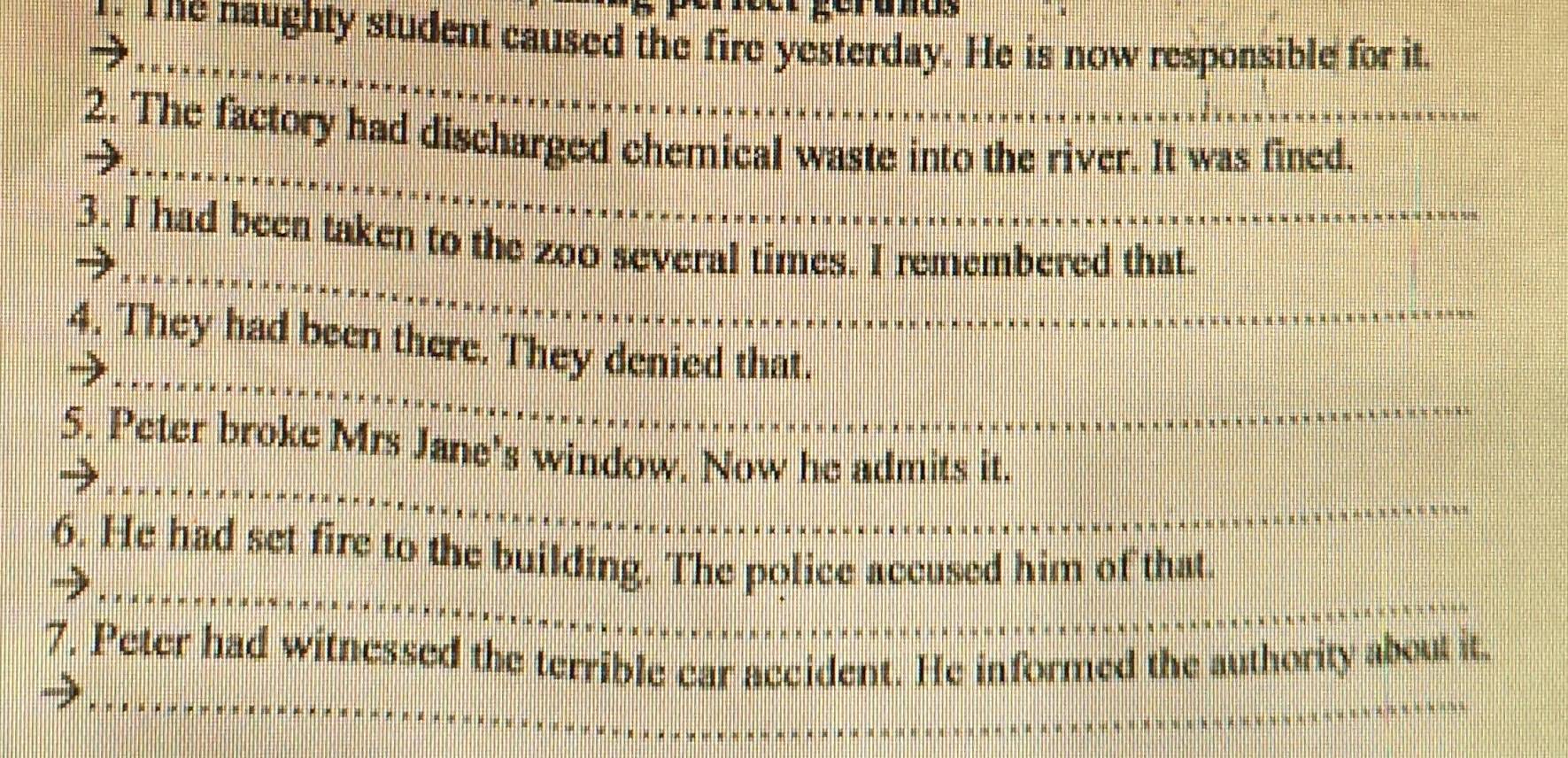 The naughty student caused the fire yesterday. He is now responsible for it. 
2. The factory had discharged chemical waste into the river. It was fined. 
3. I had been taken to the zoo several times. I remembered that. 
4. They had been there. They denied that. 
5. Peter broke Mrs Jane's window. Now he admits it. 
6. He had set fire to the building. The police accused him of that. 
7. Peter had witnessed the terrible car accident. He informed the authority about it.