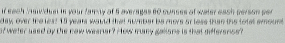 If each individual in your family of 6 averages 80 ounces of water each person per
day, over the last 10 years would that number be more or less than the totst emount 
of water used by the new washer? How many gallons is that difference?