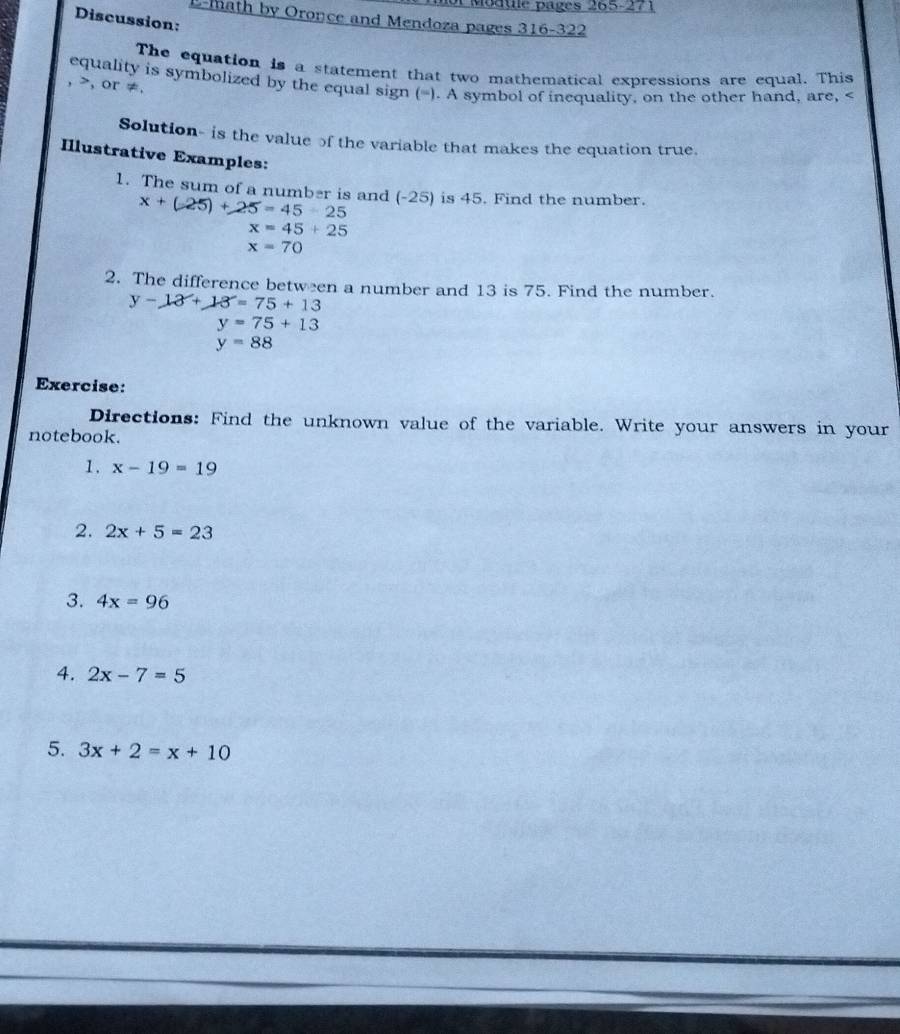 of Module pages 265-271 
Discussion: 
E-math by Oronce and Mendoza pages 316-322 
The equation is a statement that two mathematical expressions are equal. This 
equality is symbolized by the equal sign (=). A symbol of inequality, on the other hand, are,
, , or ≠. 
Solution- is the value of the variable that makes the equation true. 
Ilustrative Examples: 
1. The sum of a number is and (-25) is 45. Find the number.
x+(-25)+25=45-25
x=45+25
x=70
2. The difference between a number and 13 is 75. Find the number.
y-13+13=75+13
y=75+13
y=88
Exercise: 
Directions: Find the unknown value of the variable. Write your answers in your 
notebook. 
1. x-19=19
2. 2x+5=23
3. 4x=96
4. 2x-7=5
5. 3x+2=x+10