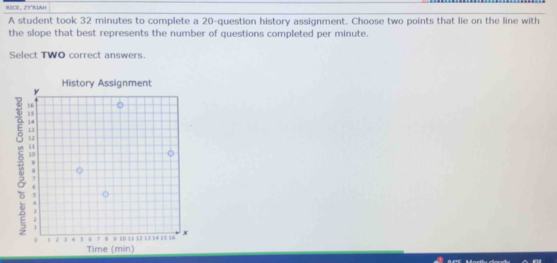 RUICE, ZYRIAH 
A student took 32 minutes to complete a 20 -question history assignment. Choose two points that lie on the line with 
the slope that best represents the number of questions completed per minute. 
Select TWO correct answers. 
History Assignment