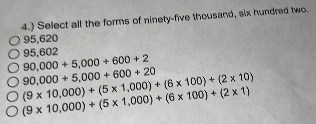 4.) Select all the forms of ninety-five thousand, six hundred two.
95,620
95,602
90,000+5,000+600+2
90,000+5,000+600+20
(9* 10,000)+(5* 1,000)+(6* 100)+(2* 10)
(9* 10,000)+(5* 1,000)+(6* 100)+(2* 1)