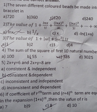 mswer.
1)The seven different coloured beads be made int
bracelet in
a) 720 b) 360 c) 120 d) 240
2)The value of 1+ ln x/1! +frac (ln x)^22!+frac (ln x)^33!+·s +∈fty
a) lnx b) 1/x c) x d) -ln (1+x)
3)The value of 1+|omega |+|omega^2| is
a) 1 b) 2 c) 3 d) 4
4) The sum of the square of first 10 natural numbe
a) 100 b55 c) 385 d) 3025
5 2x+y=6 and 2x+y=8 are
a) consistent & independent
b) consistent &dependent
c) inconsistent and independent
d) inconsistent and dependent
6) If coefficient of r^(th) term and (r+4)^th term are eq
in the expansion (1+x)^20 ,then the value of r is
a) 7 b) 9 c) 8 d) 10