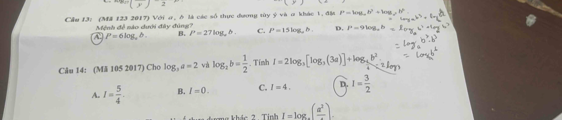 Cầu 13: (Mã 123 2017) Với a, b là các số thực dương tùy ý và a khác 1, đặt P=log _ab^3+log _a^2b^6
Mệnh đề nào dưới đây đúng?
A P=6log _ab. B. P=27log _ab. C. P=15log _ab. D. P=9log
Câu 14: (Mã 105 2017) Cho log _3a=2 và log _2b= 1/2 . Tính I=2log _3[log _3(3a)]+log _ 1/4 b^2.
A. I= 5/4 . B. I=0. C. I=4. D. I= 3/2 
hượng khác 2 . Tính I=log _a(frac a^2).