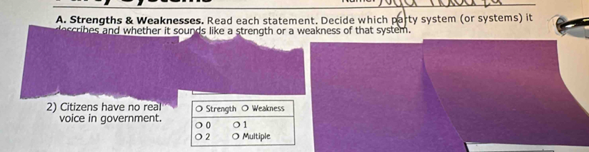 Strengths & Weaknesses. Read each statement. Decide which party system (or systems) it
ribes and whether it sounds like a strength or a weakness of that system.
2) Citizens have no real O Strength Weakness
voice in government. 0 1
2 Multiple