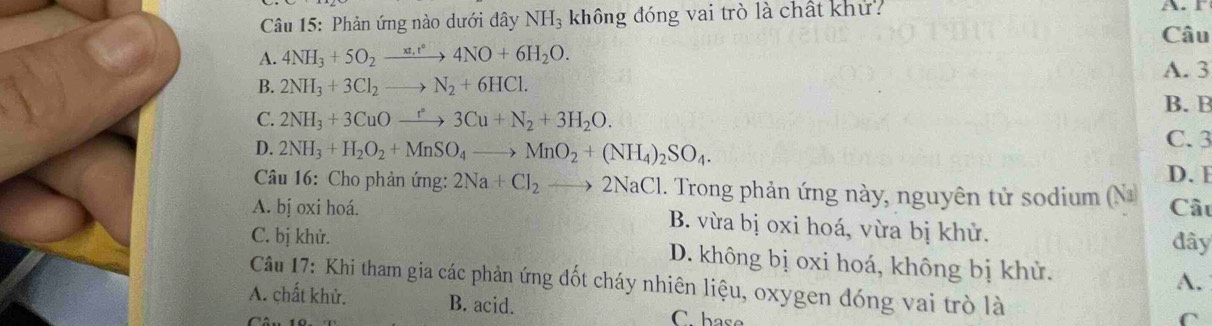 Phản ứng nào dưới đây NH_3 không đóng vai trò là chất khử
A. r
Câu
A. 4NH_3+5O_2xrightarrow xt_1t°4NO+6H_2O.
A. 3
B. 2NH_3+3Cl_2to N_2+6HCl.
B. B
C. 2NH_3+3CuOxrightarrow r3Cu+N_2+3H_2O. C. 3
D. 2NH_3+H_2O_2+MnSO_4to MnO_2+(NH_4)_2SO_4. 
D. E
Câu 16: Cho phản ứng: 2Na+Cl_2to 2NaCl. Trong phản ứng này, nguyên tử sodium (Na Câu
A. bị oxi hoá. B. vừa bị oxi hoá, vừa bị khử.
đây
C. bị khử. D. không bị oxi hoá, không bị khử. A.
Câu 17: Khi tham gia các phản ứng đốt cháy nhiên liệu, oxygen đóng vai trò là
A. chất khử. B. acid. C. base
C