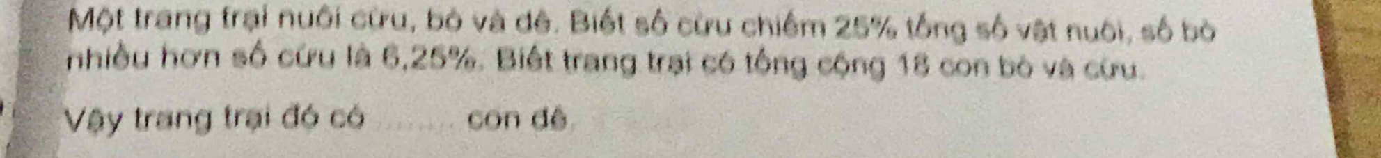 Một trang trại nuôi cừu, bó và đê. Biết số cừu chiếm 25% tổng số vật nuôi, số bò 
nhiều hơn số cứu là 6, 25%. Biết trang trại có tổng cộng 18 con bò và cừu. 
Vậy trang trại đó có con dé