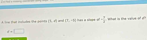 Find a missing coordinate using si 
A line that includes the points (5,d) and (7,-5) has a slope of - 7/2 . What is the value of d?
d=□