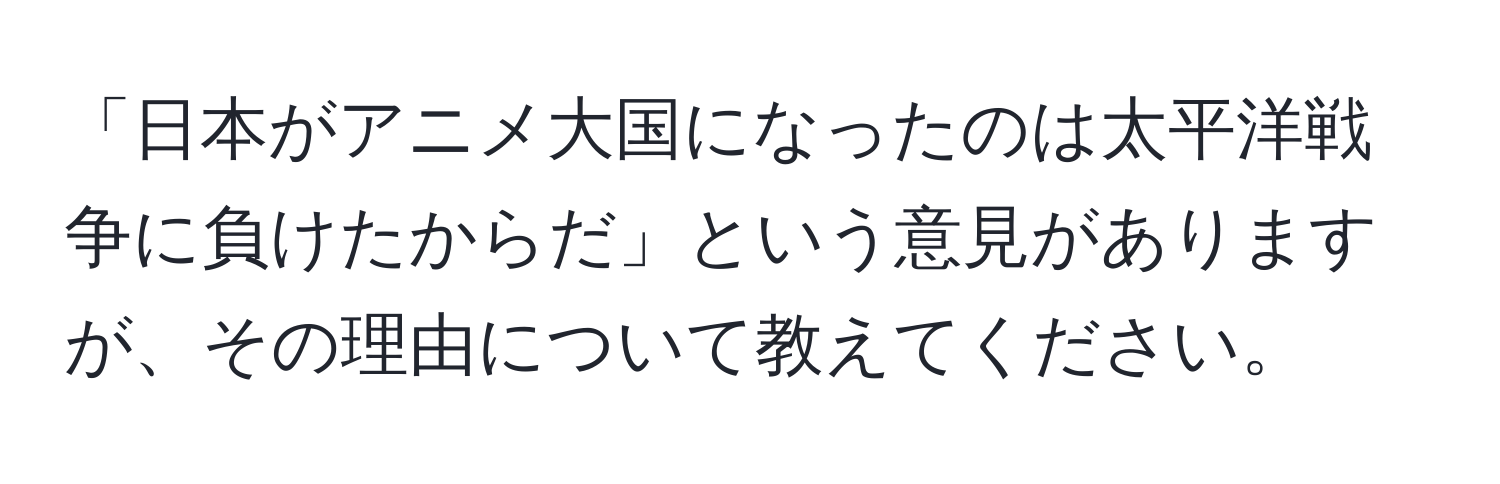 「日本がアニメ大国になったのは太平洋戦争に負けたからだ」という意見がありますが、その理由について教えてください。