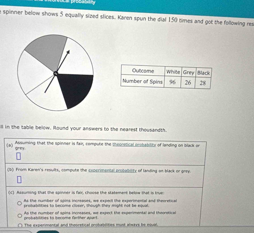 etical probability
e spinner below shows 5 equally sized slices. Karen spun the dial 150 times and got the following res
ill in the table below. Round your answers to the nearest thousandth.
Assuming that the spinner is fair, compute the theoretical probability of landing on black or
(a) grey.
(b) From Karen's results, compute the experimental probability of landing on black or grey.
(c) Assuming that the spinner is fair, choose the statement below that is true:
As the number of spins increases, we expect the experimental and theoretical
probabilities to become closer, though they might not be equal.
As the number of spins increases, we expect the experimental and theoretical
probabilities to become farther apart.
The experimental and theoretical probabilities must always be equal.