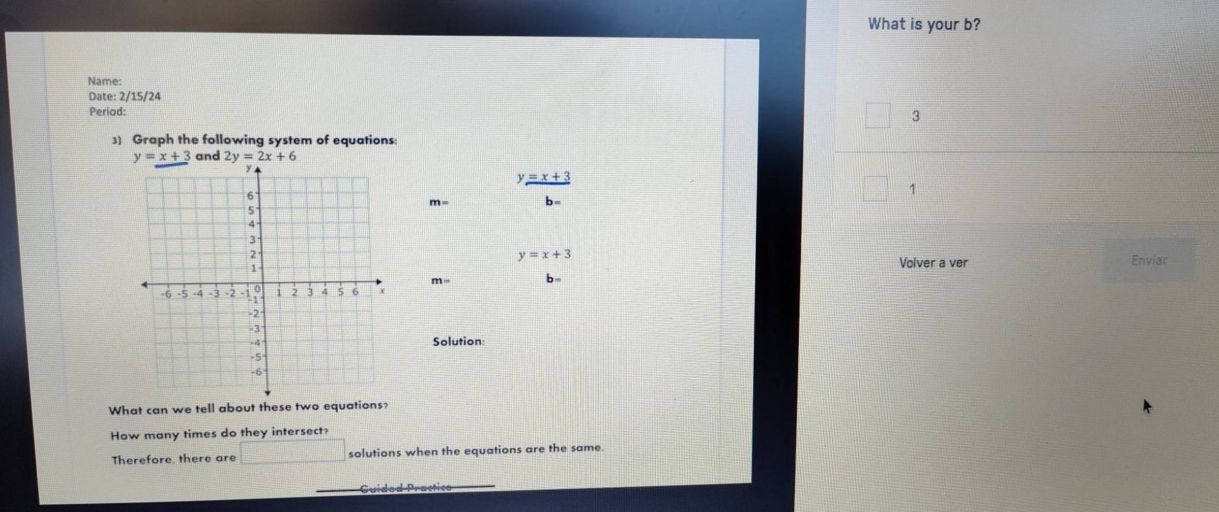 What is your b? 
Name: 
Date: 2/15/24 
Period: 
3 
3) Graph the following system of equations:
y=x+3 and 2y=2x+6
y=x+3
1
m=
y=x+3
Volver a ver Enviar
m=
b 
Solution: 
What can we tell about these two equations? 
How many times do they intersect? 
Therefore, there are solutions when the equations are the same. 
Guidod Practice