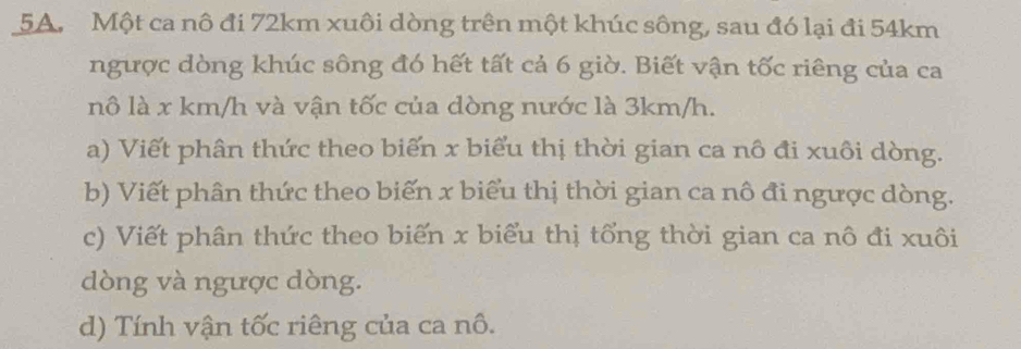 Một ca nô đi 72km xuôi dòng trên một khúc sông, sau đó lại đi 54km
ngược dòng khúc sông đó hết tất cả 6 giờ. Biết vận tốc riêng của ca 
nô là x km/h và vận tốc của dòng nước là 3km/h. 
a) Viết phân thức theo biển x biểu thị thời gian ca nô đi xuôi dòng. 
b) Viết phân thức theo biến x biểu thị thời gian ca nô đi ngược dòng. 
c) Viết phân thức theo biến x biểu thị tổng thời gian ca nô đi xuôi 
dòng và ngược dòng. 
d) Tính vận tốc riêng của ca nô.