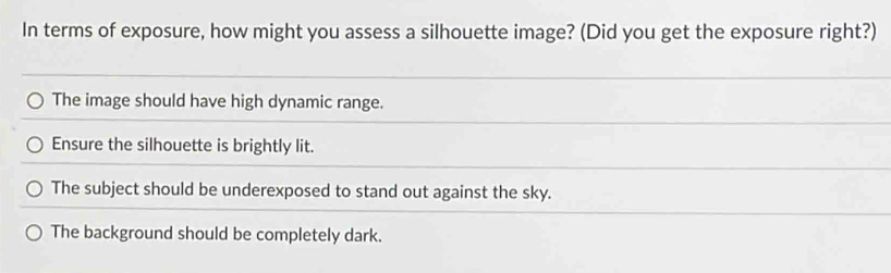 In terms of exposure, how might you assess a silhouette image? (Did you get the exposure right?)
The image should have high dynamic range.
Ensure the silhouette is brightly lit.
The subject should be underexposed to stand out against the sky.
The background should be completely dark.