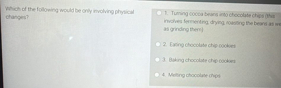 Which of the following would be only involving physical 1. Turning cocoa beans into chocolate chips (this
changes? involves fermenting, drying, roasting the beans as we
as grinding them)
2. Eating chocolate chip cookies
3. Baking chocolate chip cookies
4. Melting chocolate chips