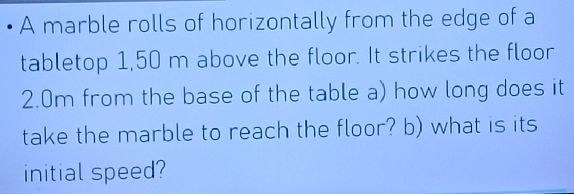 A marble rolls of horizontally from the edge of a 
tabletop 1,50 m above the floor. It strikes the floor
2.0m from the base of the table a) how long does it 
take the marble to reach the floor? b) what is its 
initial speed?