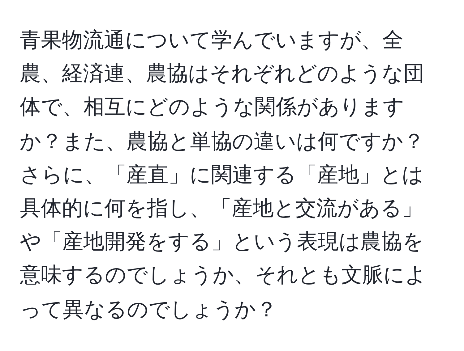 青果物流通について学んでいますが、全農、経済連、農協はそれぞれどのような団体で、相互にどのような関係がありますか？また、農協と単協の違いは何ですか？さらに、「産直」に関連する「産地」とは具体的に何を指し、「産地と交流がある」や「産地開発をする」という表現は農協を意味するのでしょうか、それとも文脈によって異なるのでしょうか？