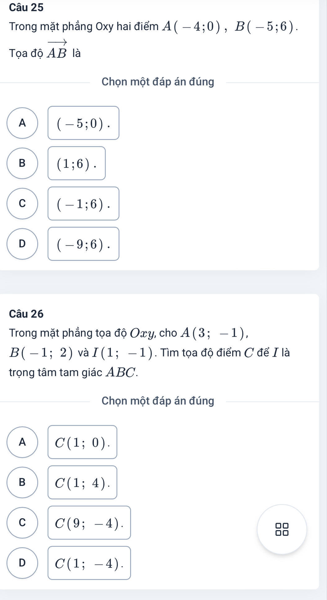 Trong mặt phẳng Oxy hai điểm A(-4;0), B(-5;6). 
Tọa độ vector AB là
Chọn một đáp án đúng
A (-5;0).
B (1;6).
C (-1;6).
D (-9;6). 
Câu 26
Trong mặt phẳng tọa độ Oxy, cho A(3;-1),
B(-1;2) và I(1;-1). Tìm tọa độ điểm C để I là
trọng tâm tam giác ABC.
Chọn một đáp án đúng
A C(1;0).
B C(1;4).
C C(9;-4). 
□□
□□
D C(1;-4).