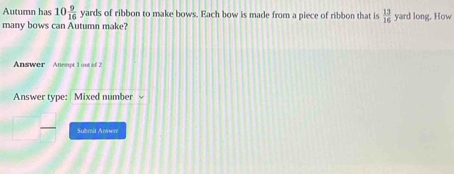 Autumn has 10 9/16  4 yards of ribbon to make bows. Each bow is made from a piece of ribbon that is  13/16  yard long. How 
many bows can Autumn make? 
Answer Attempt 1 out of 2 
Answer type: Mixed number 
Submit Answer