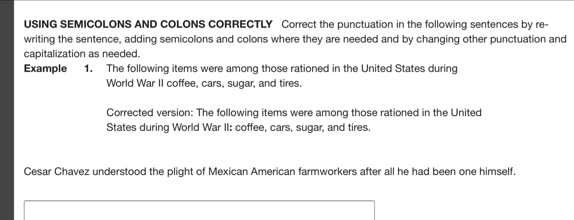 USING SEMICOLONS AND COLONS CORRECTLY Correct the punctuation in the following sentences by re- 
writing the sentence, adding semicolons and colons where they are needed and by changing other punctuation and 
capitalization as needed. 
Example 1. The following items were among those rationed in the United States during 
World War II coffee, cars, sugar, and tires. 
Corrected version: The following items were among those rationed in the United 
States during World War II: coffee, cars, sugar, and tires. 
Cesar Chavez understood the plight of Mexican American farmworkers after all he had been one himself.