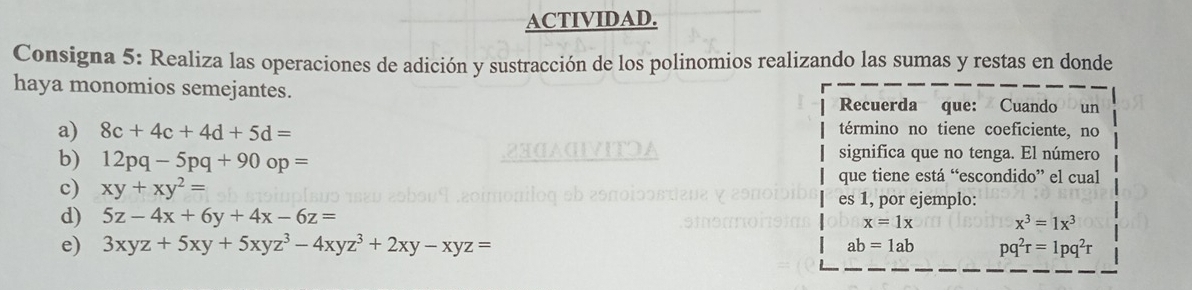 ACTIVIDAD. 
Consigna 5: Realiza las operaciones de adición y sustracción de los polinomios realizando las sumas y restas en donde 
haya monomios semejantes. 
Recuerda que: Cuando un 
a) 8c+4c+4d+5d= término no tiene coeficiente, no 
b) 12pq-5pq+90op=
significa que no tenga. El número 
que tiene está “escondido” el cual 
c) xy+xy^2= es 1, por ejemplo: 
d) 5z-4x+6y+4x-6z= x=1x x^3=1x^3
e) 3xyz+5xy+5xyz^3-4xyz^3+2xy-xyz= ab=1ab pq^2r=1pq^2r