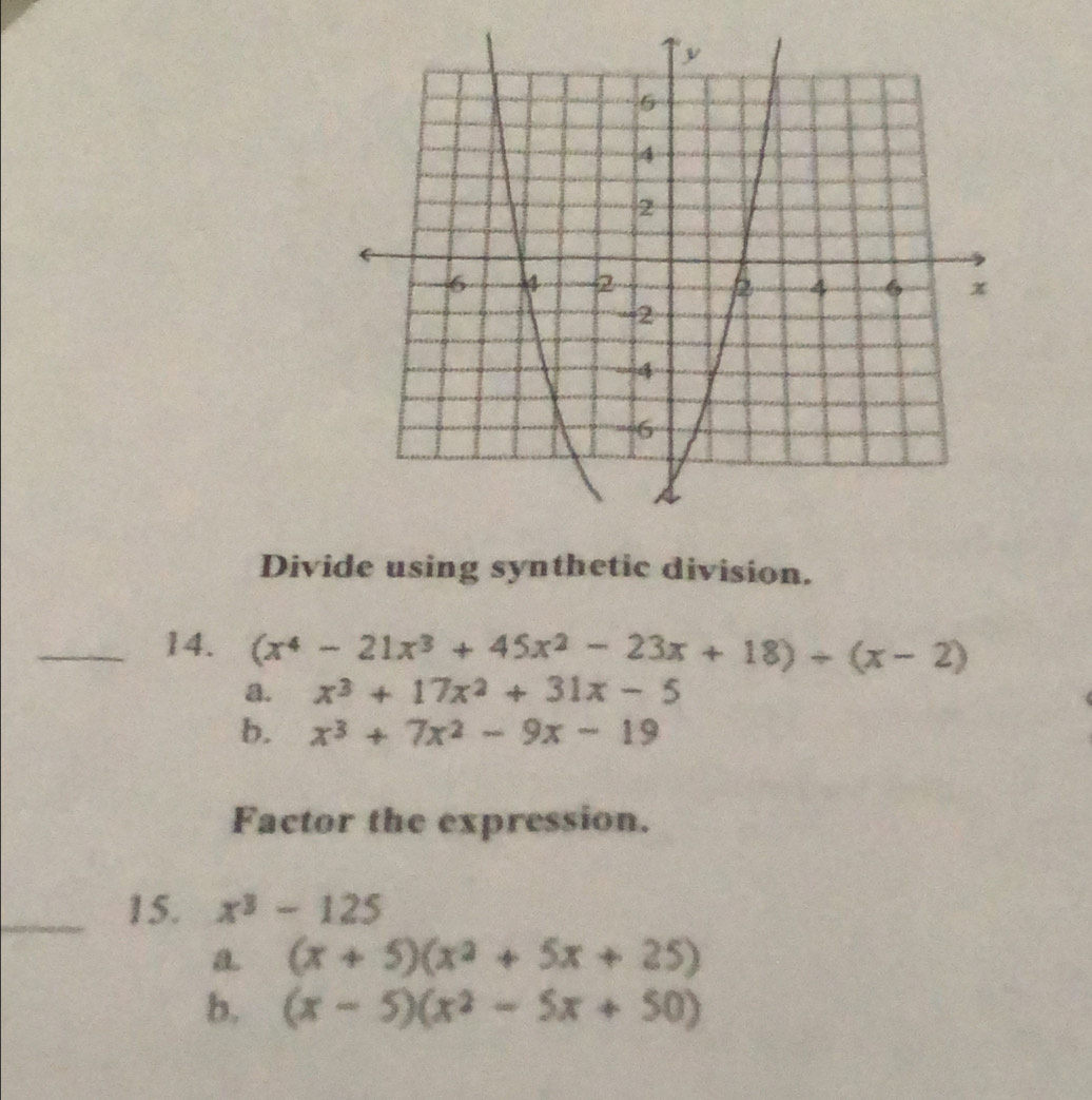 Divide using synthetic division.
_14. (x^4-21x^3+45x^2-23x+18)/ (x-2)
a. x^3+17x^2+31x-5
b. x^3+7x^2-9x-19
Factor the expression.
_15. x^3-125
a (x+5)(x^2+5x+25)
b. (x-5)(x^2-5x+50)