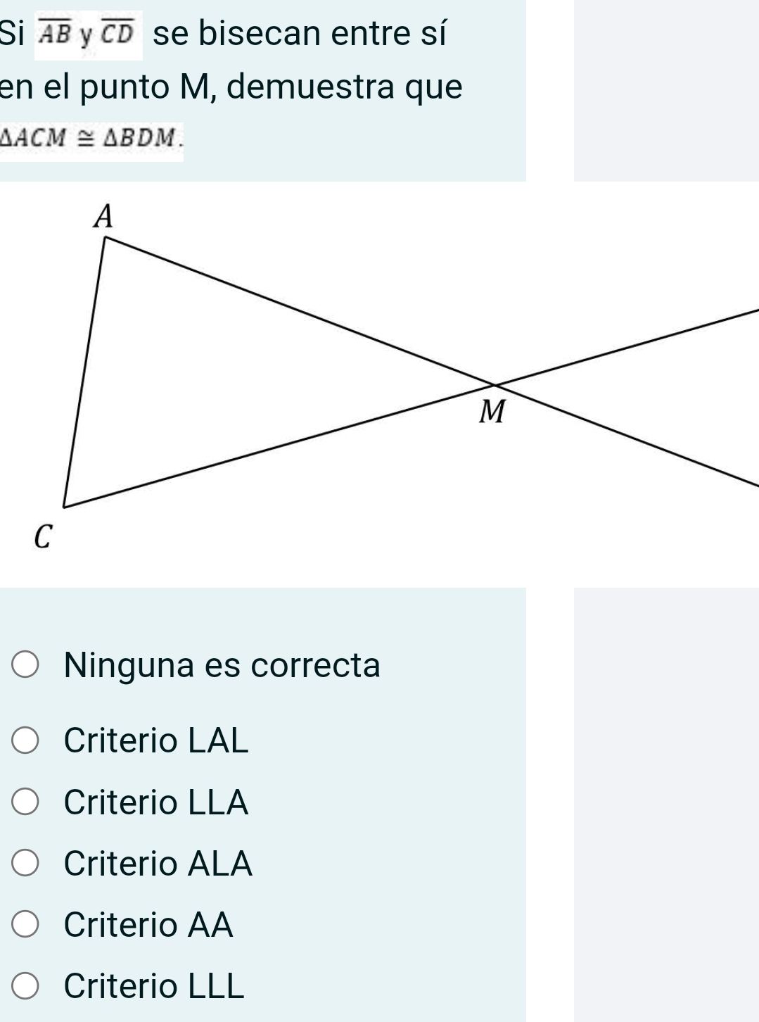 Si overline AB y overline CD se bisecan entre sí
en el punto M, demuestra que
△ ACM≌ △ BDM.
Ninguna es correcta
Criterio LAL
Criterio LLA
Criterio ALA
Criterio AA
Criterio LLL