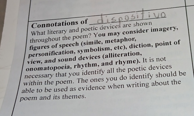 Connotations of 
_ 
What literary and poetic devices are shown 
throughout the poem? You may consider imagery, 
figures of speech (simile, metaphor, 
personification, symbolism, etc), diction, point of 
view, and sound devices (alliteration, 
onomatopoeia, rhythm, and rhyme). It is not 
necessary that you identify all the poetic devices 
within the poem. The ones you do identify should be 
able to be used as evidence when writing about the 
poem and its themes.