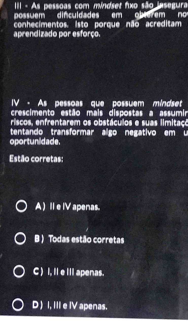 III - As pessoas com mindset fxo são insegura
possuem difculdades em obterem no
conhecimentos. isto porque não acreditam
aprendizado por esforço.
IV - As pessoas que possuem mindset
crescimento estão mais dispostas a assumir
riscos, enfrentarem os obstáculos e suas limitaço
tentando transformar algo negativo em u
oportunidade.
Estão corretas:
A ) Ie IV apenas.
B ) Todas estão corretas
C ) I, Il e IIl apenas.
D) I, IIIe IV apenas.