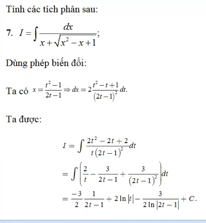 Tính các tích phân sau: 
7. I=∈t  dx/x+sqrt(x^2-x+1) ; 
Dùng phép biến đổi: 
Ta có x= (t^2-1)/2t-1 Rightarrow dx=2frac t^2-t+1(2t-1)^2dt. 
Ta được:
I=∈t frac 2t^2-2t+2t(2t-1)^2dt
=∈t ( 2/t - 3/2t-1 +frac 3(2t-1)^2)dt
= (-3)/2  1/2t-1 +2ln |t|- 3/2ln |2t-1| +C.