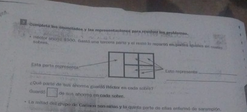 Completa los enunciados y las representaciones para resolver los problemas. 
sobres. 
Héctor ahorró $300. Gastó una tercera parte y el resto lo repartió en partes Iguales en cuatro 
_ 
Esta parte representa Esto representa 
_ 
_ 
¿Qué parte de sus ahorros guardo Héctor en cada sobra? 
Guardó de sus ahorros en cada sobre. 
La mitad del grupo de Carmen son niñas y la quinta parte de ellas enfermó de sarampión.